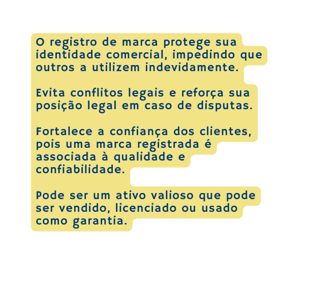 O registro de marca protege sua identidade comercial impedindo que outros a utilizem indevidamente Evita conflitos legais e reforça sua posição legal em caso de disputas Fortalece a confiança dos clientes pois uma marca registrada é associada à qualidade e confiabilidade Pode ser um ativo valioso que pode ser vendido licenciado ou usado como garantia